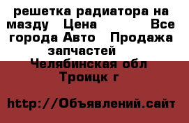  решетка радиатора на мазду › Цена ­ 4 500 - Все города Авто » Продажа запчастей   . Челябинская обл.,Троицк г.